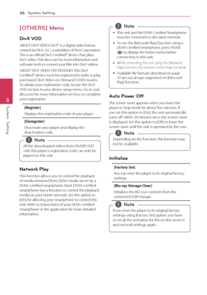 Page 36System Setting
36
System  Setting3
[OTHERS] Menu
DivX VOD
ABOUT DIVX VIDEO: DivX® is a digital video format 
created by DivX, LLC, a subsidiary of Rovi Corporation. 
This is an official DivX Certified® device that plays 
DivX video. Visit divx.com for more information and 
software tools to convert your files into DivX videos.
ABOUT DIVX VIDEO-ON-DEMAND: This DivX 
Certified® device must be registered in order to play 
purchased DivX Video-on-Demand ( VOD) movies. 
To obtain your registration code,...