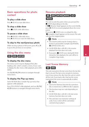 Page 41Operating41
Operating4
Basic operations for photo 
content
To play a slide show
Press 
d (PLAY ) to start slide show.
To stop a slide show
Press 
Z (STOP) while slide show.
To pause a slide show
Press 
M (PAUSE) while slide show.  
Press  d (PLAY ) to re-start the slide show.
To skip to the next/previous photo
While viewing a photo in full screen, press 
A or 
D 
to go to the previous or next photo.
Using the disc menu 
ero
To display the disc menu
The menu screen may be displayed first after 
loading a...