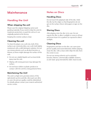 Page 67Appendix67
Appendix6
Maintenance
Handling the Unit
When shipping the unit
Please save the original shipping carton and 
packing materials. If you need to ship the unit, for 
maximum protection, re-pack the unit as it was 
originally packed at the factory.
Keeping the exterior surfaces clean
Cleaning the unit
To clean the player, use a soft, dry cloth. If the 
surfaces are extremely dirty, use a soft cloth lightly 
moistened with a mild detergent solution. Do not 
use strong solvents such as alcohol,...