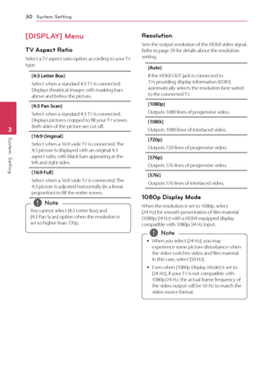 Page 30System Setting
30
System  Setting3
[DISPLAY] Menu
TV Aspect Ratio
Select a TV aspect ratio option according to your TV 
type.
[4:3 Letter Box]
Select when a standard 4:3 TV is connected. 
Displays theatrical images with masking bars 
above and below the picture.
[4:3 Pan Scan]
Select when a standard 4:3 TV is connected. 
Displays pictures cropped to fill your TV screen. 
Both sides of the picture are cut off.
[16:9 Original]
Select when a 16:9 wide TV is connected. The 
4:3 picture is displayed with an...
