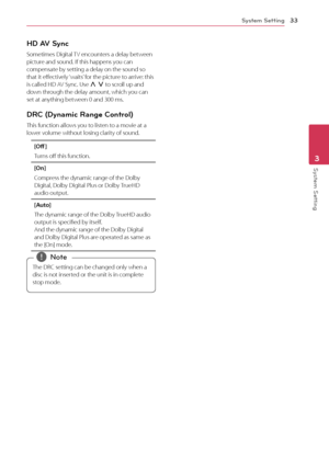 Page 33System Setting33
System Setting3
HD AV Sync
Sometimes Digital TV encounters a delay between 
picture and sound. If this happens you can 
compensate by setting a delay on the sound so 
that it effectively ‘waits’ for the picture to arrive: this 
is called HD AV Sync. Use 
W 
S  to scroll up and 
down through the delay amount, which you can 
set at anything between 0 and 300 ms.
DRC (Dynamic Range Control) 
This function allows you to listen to a movie at a 
lower volume without losing clarity of sound....