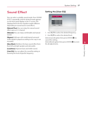 Page 37System Setting37
System Setting3
Sound Effect
You can select a suitable sound mode. Press SOUND 
EFFECT repeatedly until the desired mode appears 
on the front panel display or the TV screen. The 
displayed items for the equalizer maybe different 
depending on sound sources and effects.
[Natural Plus]: You can enjoy the natural sound 
effect same as 5.1 channel.
[Natural]: You can enjoy comfortable and natural 
sound.
[Bypass]: Software with multichannel surround 
audio signals is played according to the...