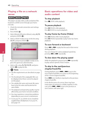 Page 40Operating
40
Operating4
Playing a file on a network 
server
yui
This player can play video, audio and photo files 
located in a DLNA server through your home 
network.
1. Check the net work connection and settings (page 24).
2. Press HOME ().
3. Select [Movie], [Photo] or [Music] using A/D, 
and press ENTER ( b).
4. Select a DLNA media server on the list using W/S , and press ENTER (
b).
If you want to rescan available media server, press the green (G) colored button.
5. Select a file using W/S/A/D , and...