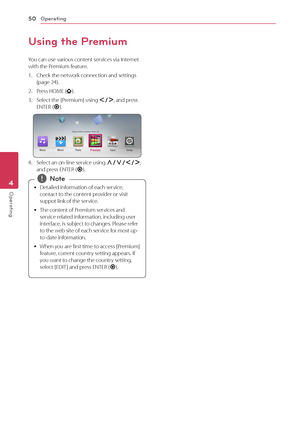 Page 50Operating
50
Operating4
Using the Premium
You can use various content services via Internet 
with the Premium feature.
1. Check the net work connection and settings (page 24).
2. Press HOME ().
3. Select the [Premium] using A/D, and press 
ENTER ( b).
4. Select an on-line service using W/S/A/D , 
and press ENTER ( b).
 y Detailed information of each service, 
contact to the content provider or visit 
suppot link of the service.
 y T

he content of Premium services and 
service related information,...