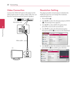 Page 22Connecting22
Connecting2
Video Connection
Connect the VIDEO OUT jack on the player to the video in jack on the TV using a video cable. You can hear the sound through the system’s speakers.
Rear of the unit
TV Video cable
Resolution Setting
The player provides several output resolutions for HDMI OUT jack. You can change the resolution using [Setup] menu.
1. Press HOME ().
2. Use A/D to select the [Setup] and press ENTER (b). The [Setup] menu appears.
3. Use W/S to select [DISPLAY ] option then press D to...