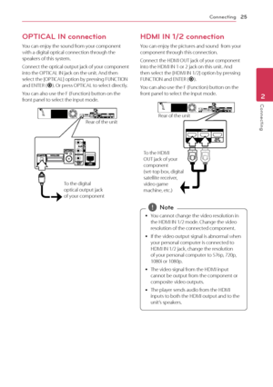 Page 25Connecting25
Connecting2
OPTICAL IN connection
You can enjoy the sound from your component with a digital optical connection through the speakers of this system.
Connect the optical output jack of your component into the OPTICAL IN jack on the unit. And then select the [OPTICAL] option by pressing FUNCTION and ENTER (b). Or press OPTICAL to select directly.
You can also use the F (Function) button on the front panel to select the input mode.
To the digital 
optical output jack 
of your componentRear of...