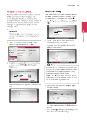 Page 27Connecting27
Connecting2
Wired Network Setup
If there is a DHCP server on the local area network (LAN) via wired connection, this player will automatically be allocated an IP address. After making the physical connection, a small number of home networks may require the player’s network setting to be adjusted. Adjust the [NETWORK] setting as follow.
Preparation
Before setting the wired network, you need to 
connect the broadband internet to your home 
network.
1. Select [Connection Setting] option in the...