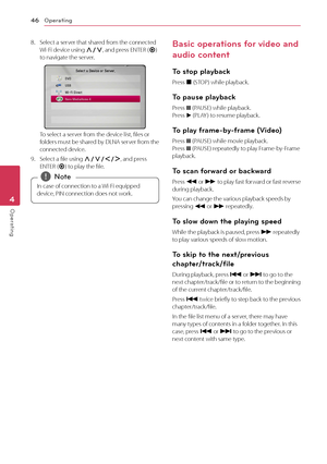 Page 46Operating46
Operating4
8. Select a server that shared from the connected  Wi-Fi device using W/S, and press ENTER (b) to navigate the server.
To select a server from the device list, files or folders must be shared by DLNA server from the connected device.
9. Select a file using W/S/A/D, and press ENTER (b) to play the file.
In case of connection to a Wi-Fi equipped 
device, PIN connection does not work. 
,Note
Basic operations for video and 
audio content
To stop playback
Press Z (STOP) while playback....