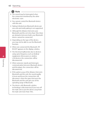 Page 62Operating62
Operating4
 
y The sound may be interrupted when 
the connection interfered by the other 
electronic wave.
 
y You cannot control the Bluetooth device 
with this unit.
 
y Pairing is limited one Bluetooth device per 
one unit and multi-pairing is not supported.
 
y Although the distance between your 
Bluetooth and the set is less than 10m, there 
are obstacles between both, your Bluetooth 
device cannot be connected.
 
y Depending on the type of the device, 
you may not be able to use the...