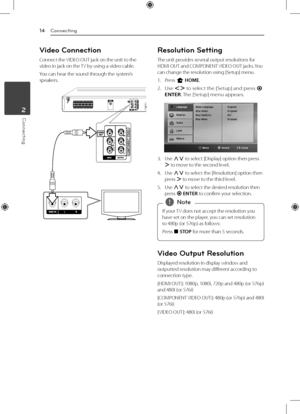 Page 14Connecting
14
Connecting2
Video Connection
Connect the VIDEO OUT jack on the unit to the 
video in jack on the TV by using a video cable.
You can hear the sound through the system’s 
speakers.
Resolution Setting
The unit provides several output resolutions for 
HDMI OUT and COMPONENT VIDEO OUT jacks. You 
can change the resolution using [Setup] menu.
1. Press 
n HOME.
2. 
Use  AD  to select the [Setup] and press 
b 
ENTER. The [Setup] menu appears.
3. Use  WS to select [Display] option then press 
D  to...