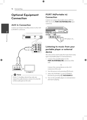 Page 16Connecting
16
Connecting2
Optional Equipment 
Connection
AUX In Connection
Connect an Output of auxiliary device to the AUX 
(L/R) INPUT Connector.
If your TV (Auxiliary device) has only one 
output for audio (mono), connect it to the left 
(white) audio jack on the unit. 
,Note
PORT IN(Portable in) 
Connection
Connect an output of portable device (MP3 or 
PMP etc) to the PORT. IN (PORTABLE IN) input 
connector. 
MP3 player, etc...
Listening to music from your 
portable player or external 
device
The...