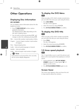 Page 24Operating
24
Operating4
Other Operations
Displaying Disc Information 
on-screen
You can display various information about the disc 
loaded on-screen.
1. Press 
m INFO/DISPLAY to show various 
playback information. 
The displayed items differ depending on the 
disc type or playing status.
2.  You can select an item by pressing 
WS and 
change or select the setting by pressing  AD.
Title –   Current title number/ total number of titles.
Chapter –   Current chapter number/ total number 
of chapters.
Time –...