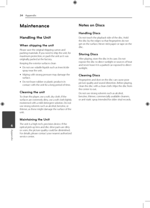 Page 34Appendix
34
Appendix6
Maintenance
Handling the Unit
When shipping the unit
Please save the original shipping carton and 
packing materials. If you need to ship the unit, for 
maximum protection, re-pack the unit as it was 
originally packed at the factory.
Keeping the exterior surfaces clean
 
y Do not use volatile liquids such as insecticide 
spray near the unit. 
 
y Wiping with strong pressure may damage the 
surface.
 
y Do not leave rubber or plastic products in 
contact with the unit for a long...