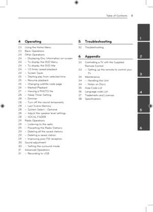 Page 5Table of Contents5
1
2
3
4
5
6
4 Operating
23 Using the Home Menu
23  Basic Operations
24  Other Operations
24 – Displaying Disc Information on-screen
24  – To display the DVD Menu
24  – To display the DVD title
24  – 1.5 times speed playback
24  – Screen Saver
25  – Starting play from selected time
25  – Resume playback
25  – Changing subtitle code page
26  – Marked Playback
27  – Viewing a PHOTO file
28  – Sleep Timer Setting
28  – Dimmer
28  – Turn off the sound temporarily
28  – Last Scene Memory
28...