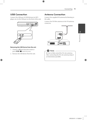 Page 15Conne\bting15
Connecting2
USB Conne\btion
Connect	the	USB	port	of	USB	Memory	(or	MP3	player,	etc.)	to	the	USB	port	on	the	front	of	the	unit.
Removing \fhe USB Device from \fhe uni\f
1.	 Choose	a	different	function	mode	or	press	STOP	(Z)	twice	in	a	row.
2.		 Remove	the	USB	device	from	the	unit.
Antenna Conne\btion
Connect	the	supplied	FM	antenna	for	listening	to	the	radio.
Connect	the	FM	Wire	antenna	to	the	FM	antenna	connector.
Be	sure	to	fully	extend	the	FM	wire	antenna.	
After	connecting	the	FM	wire...