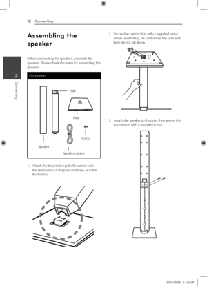 Page 122	 Connecting
12
Connecting2
Connecting
Assemb\bing t\fe 
speaker
Before	connecting	the	speakers,	assemble	the	speakers.	Please	check	the	items	for	assembling	the	speakers.
Preparation
Pole
Base
Speaker
Screw
Speaker	cables
1.	 Attach	the	base	to	the	pole.	Be	careful	with	the	orientation	of	the	pole	and	base,	as	in	the	illustration.	
2.	 Secure	the	connection	with	a	supplied	screw.When	assembling,	be	careful	that	the	pole	and	base	do	not	fall	down.
3.	 Attach	the	speaker	to	the	pole,	then	secure	the...