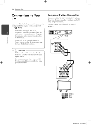 Page 16Connecting16
Connecting2
Connections to Your 
TV
Make	one	of	the	following	connections,	depending	on	the	capabilities	of	your	existing	equipment.
	
y Depending	on	your	
TV	and	other	
equipment	you	wish	to	connect,	there	are	
various	ways	you	could	connect	the	player.	
Use	only	one	of	the	connections	described	
in	this	manual.
	
y Please	refer	to	the	manuals	of	your	
TV,	
Stereo 	System 	or 	other 	devices 	as 	necessary	
to	make	the	best	connections.,
,Note
	
y Make	sure	the	unit	is	connected	directly...