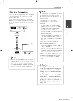 Page 17Connecting17
Connecting2
HDMI Out Connection
If	you	have	a	\fDMI	TV	or	monitor,	you	can	connect	it	to	this	unit	using	a	\fDMI	cable	( Type	A,	\figh	Speed	\fDMI™	Cable).	Connect	the	\fDMI	OUT	jack	on	the	unit	to	the	\fDMI	IN	jack	on	a	\fDMI	compatible	 TV	or	monitor.		Set	the	TV’s	source	to	\fDMI	(refer	to	 TV’s	Owner’s	manual).	
Unit
TV
	
y You	can	fully	enjoy	digital	audio	and	video	
signals	together	with	this	\fDMI	connection.
	
y When	you	use	\fDMI	connection,	you	can	
change	the	resolution	for	the...