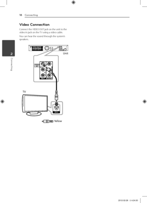 Page 18Connecting18
Connecting2
Video Connection
Connect	the	VIDEO	OUT	jack	on	the	unit	to	the	video	in	jack	on	the	 TV	using	a	video	cable.
You	can	hear	the	sound	through	the	system’s	speakers.
Unit
TV Yellow
DH6520T-F0_BAUSLLK_ENG_6191.indd   182012-02-28   �� 4:24:30 