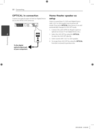 Page 22Connecting22
Connecting2
OPTICAL In connection
Connect	an	optical	output	of	Unit	(or	Digital	Device	etc)	to	the	OPTICA\b	IN	connector.
To \fhe \bigi\fal 
op\fical ou\fpu\f jack \g
of your componen\f
Home t\feater speaker ez 
setup
\bisten	to	sound	from	TV,	DVD	and	Digital	Device	with	5.1(2.1	or	2)ch	mode.	Even	in	power	off	mode,	if	you	press	OPTICAL,	then	power	is	on	and	automatically	changed	to	AUX	OPT	mode.
1.	 Connect	the	unit’s	OPTICA\b	IN	jack	to	jack	on	optical	out	of	your	TV	(or	Digital	Device...