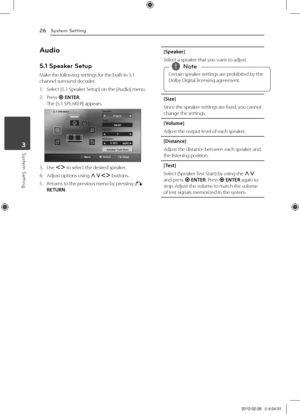 Page 26System Setting26
System Setting3
Audio
5.1 Speaker Setup
Make	the	following	settings	for	the	built-in	5.1	channel	surround	decoder.
1.	 Select	[5.1	Speaker	Setup]	on	the	[Audio]	menu.
2.	 Press	b	ENTER.The	[5.1	SPEAKER]	appears.
3.	 Use	\fD	to	select	the	desired	speaker.
4.	 Adjust	options	using	WS\fD	buttons.
5.	 Returns	to	the	previous	menu	by	pressing	x	RETURN.
[Speaker]
Select	a	speaker	that	you	want	to	adjust.
Certain	speaker	settings	are	prohibited	by	the	
Dolby	Digital	licensing	agreement.,
,Note...