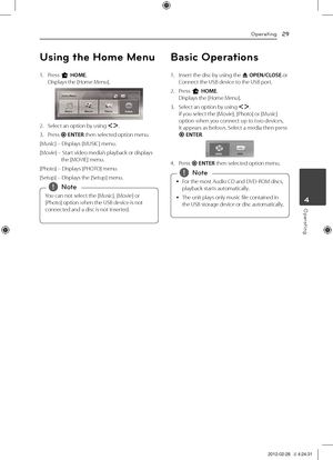 Page 29Operating29
Oper\fting4
Using t\fe Home Menu
1.	 Press	n	HOME.Displays	the	[\fome	Menu].
2.	 Select	an	option	by	using	\fD.	
3.	 Press	b	ENTER	then	selected	option	menu.
[Music]	–	Displays	[MUSIC]	menu.
[Movie]	–		Start	video	media’s	playback	or	displays	the	[MOVIE]	menu.
[Photo]	–	Displays	[P\fOTO]	menu.
[Setup]	–	Displays	the	[Setup]	menu.
You	can	not	select	the	[Music],	[Movie]	or	
[Photo]	option	when	the	USB	device	is	not	
connected	and	a	disc	is	not	inserted.,
,Note
Basic Operations
1.	 Insert	the...