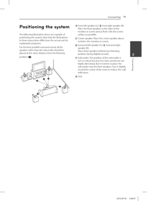 Page 17Connecting17
Connecting2
Positioning the system
The following illustration shows an example of positioning the system. Note that the illustrations in these instructions differ from the actual unit for explanation purposes.
For the best possible surround sound, all the speakers other than the subwoofer should be placed at the same distance from the listening
position ().
AB
D
D
E
E
F
F
AAA
A
A
G
G
C
C
ABA
  Front left speaker (L)/  Front right speaker (R):Place the front speakers to the sides of the...