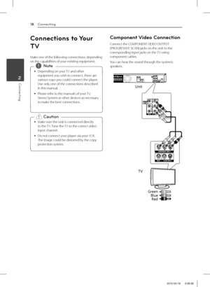 Page 18Connecting18
Connecting2
Connections to Your 
TV
Make one of the following connections, depending on the capabilities of your existing equipment.
 
y Depending on your TV and other 
equipment you wish to connect, there are 
various ways you could connect the player. 
Use only one of the connections described 
in this manual.
 
y Please refer to the manuals of your TV, 
Stereo System or other devices as necessary 
to make the best connections. 
,Note
 
y Make sure the unit is connected directly 
to the...