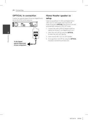 Page 24Connecting24
Connecting2
OPTICAL In connection
Connect an optical output of Unit (or Digital Device etc) to the OPTICAL IN connector.
To the digital 
optical output jack 
of your component
Home theater speaker ez 
setup
Listen to sound from TV, DVD and Digital Device with 5.1(2.1 or 2)ch mode. Even in power off mode, if you press OPTICAL, then power is on and automatically changed to AUX OPT mode.
1. Connect the unit’s OPTICAL IN jack to jack on optical out of your TV (or Digital Device etc.).
2. Select...