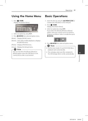 Page 314 Operating
Operating31
Operating4
Using the Home Menu
1. Press n HOME.Displays the [Home Menu].
2. Select an option by using AD. 
3. Press b ENTER then selected option menu.
[Music] – Displays [MUSIC] menu.
[Movie] –   Start video media’s playback or displays the [MOVIE] menu.
[Photo] – Displays [PHOTO] menu.
[Setup] – Displays the [Setup] menu.
You can not select the [Music], [Movie] or 
[Photo] option when the USB device is not 
connected or a disc is not inserted. 
,Note
Basic Operations
1.  Insert...