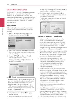 Page 22\fonnecting22
Connecting2
Wired Network Setup
If	there	is	a	DH\fP	server	on	the	local	area	network	(LAN)	via	wired	connection,	this	player	will	automatically	be	allocated	an	IP	address.	After	making	the	physical	connection,	a	small	number	of	home	networks	may	require	the	player’s	network	setting	to	be	adjusted.	Adjust	the	[NETWORK]	setting	as	follow.
Preparation
Before	setting	the	wired	network,	you	need	to	connect	the	broadband	internet	to	your	home	network.
1.	 Select	[\fonnection	Setting]	option	in...