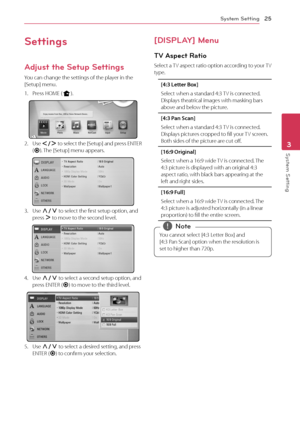 Page 253	 System	Setting
System Setting25
System Setting3
Settings
Adjust the Setup Settings
You	can	change	the	settings	of	the	player	in	the	[Setup]	menu.
1.	 Press	HOME	(n).
2.	 Use	A/D	to 	select 	the 	[Setup] 	and 	press 	ENTER	(\b).	 The	[Setup]	menu	appears.
3.	 Use	\f/S	to	select	the	first	setup	option,	and	press	D	to	move	to	the	second	level.
4.	 Use	\f/S	to	select	a	second	setup	option,	and	press	ENTER	(\b)	to	move	to	the	third	level.
5.	 Use	\f/S	to	select	a	desired	setting,	and	press	ENTER	(\b)	to...