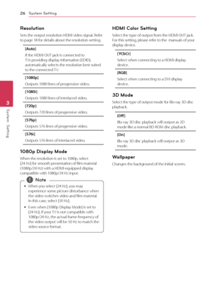 Page 26System Setting26
System  Setting3
Resolution
Sets	the	output	resolution	HDMI	video	signal.	Refer	to	page	18	for	details	about	the	resolution	setting.
[Au\fo]
If	the	HDMI	OUT	jack	is	connected	to	TVs	providing	display	information	(EDID),	automatically	selects	the	resolution	best	suited	to	the	connected	TV.	
[1080p]
Outputs	1080	lines	of	progressive	video.
[1080i]
Outputs	1080	lines	of	interlaced	video.
[720p]
Outputs	720	lines	of	progressive	video.
[576p]
Outputs	576	lines	of	progressive	video.
[576i]...