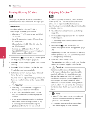 Page 32Operating32
Operating4
Playing Blu-ray 3D disc
e
This	player	can	play	the	Blu-ray	3D	discs	which	contains	separate	views	for	the	left	and	right	eyes.	
Prepara\fion
In	order	to	playback	Blu-ray	3D	title	in	
stereoscopic	3D	mode,	you	need	to:	
y 	\fheck	your	
TV	is	3D	capable	and	has	HDMI	
1.4	input(s).
	
y 	Wear	3D	glasses	to	enjoy	the	3D	experience	
if	it	is	necessary.
	
y 	\fheck	whether	the	BD-ROM	title	is	the	Blu-
ray	3D	disc	or	not.
	
y 	\fonnect	an	HDMI	cable	( Type	A,	High	
Speed	HDMITM	\fable)...