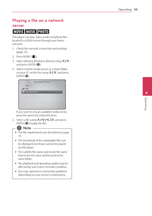 Page 33Operating33
Operating4
Playing a file on a network 
server
yui
This	player	can	play	video,	audio	and	photo	files	located	in	a	DLNA	server	through	your	home	network.
1.	 \fheck	the	network	connection	and	settings	(page	21).
2.	 Press	HOME	(n).
3.	 Select	[Movie],	[Photo]	or	[Music]	using	A/D,	and	press	ENTER	(\b).
4.	 Select	a	DLNA	media	server	or	a	share	folder	on	your	P\f	on	the	list	using	\f/S,	and	press	ENTER	(\b).
If	you	want	to	rescan	available	media	server,	press	the	green	(G)	colored	button.
5....