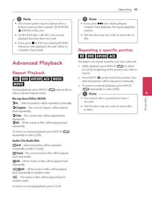 Page 35Operating35
Operating4
	
y The	resume	point	may	be	cleared	when	a	
button	is	pressed	(for	example;	
1	(POWER),	
B 	(OPEN/\fLOSE),	etc).
	
y On	BD-ROM	discs	with	BD-J,	the	resume	
playback	function	does	not	work.
	
y If	you	press	
Z	(STOP)	once	during	BD-ROM	
interactive	title	playback,	the	unit	will	be	in	
\fomplete	Stop	mode.,
,Note
Advanced Playback
Repeat Playback
erotu,
y
During	playback,	press	REPEAT	(h)	repeatedly	to	select	a	desired	repeat	mode.	
Blu-ray \biscs/DVDs/ MOVIE
jA-	 – 	Selected...