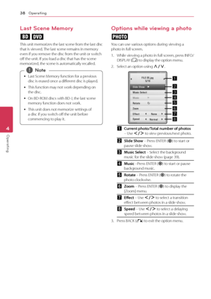 Page 38Operating38
Operating4
Last Scene Memory
er
This	unit 	memorizes 	the 	last 	scene 	from 	the 	last 	disc	that	is	viewed.	 The	last	scene	remains	in	memory	even	if	you	remove	the	disc	from	the	unit	or	switch	off	the	unit.	If	you	load	a	disc	that	has	the	scene	memorized,	the	scene	is	automatically	recalled.
	
y Last	Scene	Memory	function	for	a	previous	
disc	is	erased	once	a	different	disc	is	played.
	
y This	function	may	not	work	depending	on	
the	disc.	
	
y On	BD-ROM	discs	with	BD-J,	the	last	scene...