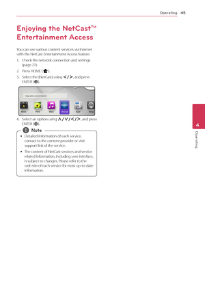 Page 45Operating45
Operating4
Enjoying the Net\fast™ 
Entertainment Access
You	can	use	various	content	services	via	Internet	with	the	Net\fast	Entertainment	Access	feature.
1.	 \fheck	the	network	connection	and	settings	(page	21).
2.	 Press	HOME	(n).
3.	 Select	the	[Net\fast]	using	A/D,	and	press	ENTER	(\b).
4.	 Select	an 	option 	using 	\f/S/A/D,	 and 	press	ENTER	(\b).
	
y Detailed	information	of	each	service,	
contact	to	the	content	provider	or	visit	
support	link	of	the	service.
	
y The	content	of	Net\fast...