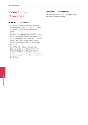 Page 56Appendix56
Appendix6
Video Output 
Resolution
HDMI OU\b connection
	yIf	you	select	a	resolution	manually	and	then	connect	the	HDMI	jack	to	TV	and	your	TV	does	not	accept	it,	the	resolution	setting	is	set	to	[Auto].
	yIf	you	select	a	resolution	that	your	 TV	does	not	accept,	the	warning	message	will	appear.	After	resolution	change,	if	you	cannot	see	the	screen,	please	wait	20	seconds	and	the	resolution	will	automatically	revert	back	to	the	previous	resolution.
	yThe	1080p	video	output	frame	rate	may	be...