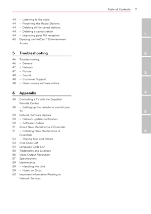 Page 7\bable of \fontents7
1
2
3
4
5
6
44 – Listening to the radio
44  – Presetting the Radio Stations
44  – Deleting all the saved stations
44  – Deleting a saved station
44  – Improving poor FM reception
45   \fnjoying the NetCast™ \fntertainment 
\bccess
5  \broubleshooting
46  Troubleshooting
46  – General
47  – Network
47  – Picture
48  – Sound
48  – Customer Support
48  – Open source software notice
6  Appendix 
49  Controlling a TV with the Supplied 
Remote Control
49  – Setting up the remote to control...