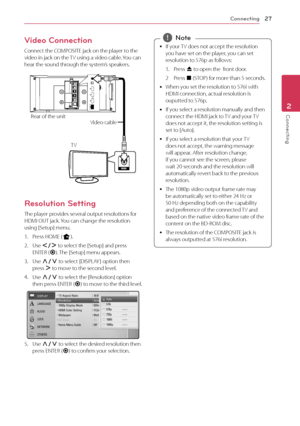 Page 27Connecting27
Connecting2
Video Connection
Connect the COMPOSITE jack on the player to the 
video in jack on the TV using a video cable. You can 
hear the sound through the system’s speakers.
LANHDMI OUT
OPTICAL INCOMPOSITE
HDMI IN 1 HDMI IN 2
Rear of the unit
Video cable
TV
Resolution Setting
The player provides several output resolutions for 
HDMI OUT jack. You can change the resolution 
using [Setup] menu.
1.
 Press HOME ( n).
2.
 Use  A/D  to select the [Setup] and press 
ENTER ( b). The [Setup] menu...