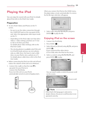 Page 59Operating59
Operating4
Playing the iPod
You can enjoy the sound with your iPod. For details 
about iPod, refer to the iPod’s User Guide.
Preparation
 yTo view iPod’s Videos and Photos on the TV 
screen.
 -
Be sure to use the video connection through 
the COMPOSITE jack on the rear panel of this 
unit. Select the appropriate video input mode 
on the TV.
 -Depending on the iPod, make sure that select 
Videos > Video settings, and then set TV Out 
to Ask or On from your iPod.  
For details about Video...