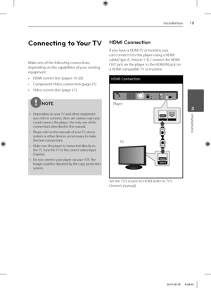 Page 1919Installation
Installation
 3
Connecting to Your TV
Make one of the following connections, 
depending on the capabilities of your existing 
equipment.
•  HDMI connection (pages 19-20)
•  Component Video connection (page 21)
•  Video connection (page 21)
NOTE
•  Depending on your TV and other equipment 
you wish to connect, there are various ways you 
could connect the player. Use only one of the 
connections described in this manual.
•  Please refer to the manuals of your TV, stereo 
system or other...