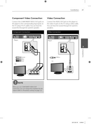 Page 2121Installation
Installation
 3
Component Video Connection
Connect the COMPONENT VIDEO OUT jacks on 
the player to the corresponding input jacks on 
the TV using Y P
B PR cables. You can hear the 
sound the through the system’s speaker.
Component Connection
TV
Player
GreenBlueRed
NOTE
When you use COMPONENT VIDEO OUT 
connection, you can change the resolution for the 
output. (Refer to “Resolution setting” on page 22.)
Video Connection
Connect the VIDEO OUT jack on the player to 
the video in jack on the...