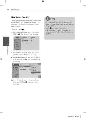 Page 2222Installation
Installation 3
Resolution Setting
The player provides several output resolutions 
for HDMI OUT and COMPONENT VIDEO OUT 
jacks. You can change the resolution using 
[Setup] menu.
1. Press HOME (
).
2. Use I
/i
 to select the [Setup] and press 
ENTER (
). The [Setup] menu appears.
3. Use U
/u
 to select [DISPLAY ] option then 
press i
 to move to the second level. 
4. Use U
/u
 to select the [Resolution] option 
then press ENTER (
) or i
 to move to the 
third level.
5. Use U
/u
 to select...