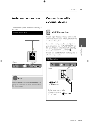 Page 2323Installation
Installation
 3
Antenna connection
Connect the supplied antenna for listening to 
the radio.
Antenna Connection
PlayerPlayer
NOTE
After connecting the FM wire antenna, keep it as 
horizontal as possible. Be sure to fully extend the 
FM wire antenna.
Connections with 
external device
AUX Connection
You can enjoy the sound of your component 
with the analogue audio output jacks from the 
speakers of the system.
Connect the analogue audio output jacks of 
your component into the AUX L/R...