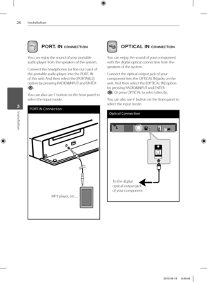 Page 2424Installation
Installation 3
PORT. IN CONNECTION
You can enjoy the sound of your portable 
audio player from the speakers of the system.
Connect the headphones (or line out ) jack of 
the portable audio player into the PORT. IN 
of this unit. And then select the [PORTABLE] 
option by pressing RADIO&INPUT and ENTER 
(
).
You can also use F button on the front panel to 
select the input mode.
PORT.IN Connection
MP3 player, etc ...
 
OPTICAL IN CONNECTION
You can enjoy the sound of your component 
with the...