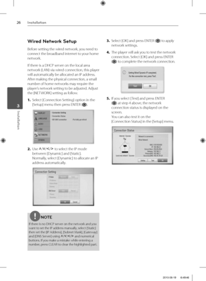 Page 2626Installation
Installation 3
Wired Network Setup
Before setting the wired network, you need to 
connect the broadband internet to your home 
network.
If there is a DHCP server on the local area 
network (LAN) via wired connection, this player 
will automatically be allocated an IP address. 
After making the physical connection, a small 
number of home networks may require the 
player’s network setting to be adjusted. Adjust 
the [NETWORK] setting as follow.
1. Select [Connection Setting] option in the...