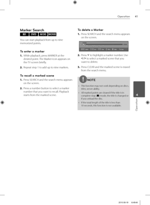 Page 4141Operation
Operation
 4
Marker Search
BD DVD AVCHD MOVIE 
You can start playback from up to nine 
memorized points.
To enter a marker
1. While playback, press MARKER at the 
desired point. The Marker icon appears on 
the TV screen briefl y.
2. Repeat step 1 to add up to nine markers.
To recall a marked scene
1. Press SEARCH and the search menu appears 
on the screen. 
2. Press a number button to select a marker 
number that you want to recall. Playback 
starts from the marked scene.
To delete a Marker...