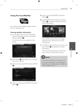 Page 6363Operation
Operation
 4
Using the AccuWeather
See on-line local and global weather forcasts 
from AccuWeather.com.
Viewing weather information
1. On the player, select the [AccuWeather] 
option in the [NetCast] menu using I
/i
, 
and press ENTER (
).
The city selection menu appears on the 
screen.
2. Press ENTER () while [Add City to Favorite 
City List] is selected.
3. Select a region using U
/u
, and press ENTER 
(
).
4. Select a, country using U
/u
/I
/i
, and press 
ENTER (
).5. Select a city using...